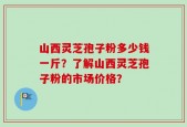 山西灵芝孢子粉多少钱一斤？了解山西灵芝孢子粉的市场价格？
