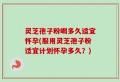 灵芝孢子粉喝多久适宜怀孕(服用灵芝孢子粉适宜计划怀孕多久？)