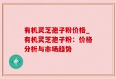 有机灵芝孢子粉价格_有机灵芝孢子粉：价格分析与市场趋势