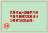 灵芝精油沐浴露的功效与作用发掘灵芝精油沐浴露的功能及益处)