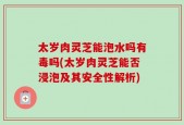 太岁肉灵芝能泡水吗有毒吗(太岁肉灵芝能否浸泡及其安全性解析)