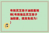 粤微灵芝孢子油胶囊视频(粤微推出灵芝孢子油胶囊，提高免疫力！)