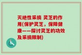 灭绝性采摘 灵芝的作用(保护灵芝，保障健康——探讨灵芝的功效及采摘限制)
