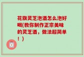花旗灵芝泡酒怎么泡好喝(教你制作正宗美味的灵芝酒，做法超简单！)