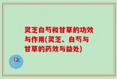 灵芝白芍和甘草的功效与作用(灵芝、白芍与甘草的药效与益处)