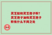 灵芝肽和灵芝孢子粉？灵芝孢子油和灵芝孢子粉有什么不同之处