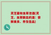 灵芝菌和虫草泡酒(灵芝、虫草酿出的酒：尝鲜美食、养生佳品)