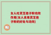 女人吃灵芝孢子粉功效作用(女人食用灵芝孢子粉的好处与功效)