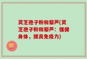 灵芝孢子粉和藜芦(灵芝孢子粉和藜芦：强健身体，提高免疫力)