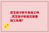 灵芝孢子粉不用加工吗_灵芝孢子粉是否需要加工处理？