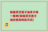 极瑞灵芝孢子油多少钱一瓶啊(极瑞灵芝孢子油价格及购买方式)