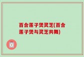 百合莲子煲灵芝(百合莲子煲与灵芝共舞)