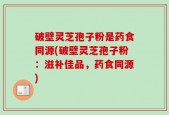 破壁灵芝孢子粉是药食同源(破壁灵芝孢子粉：滋补佳品，药食同源)