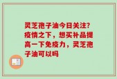 灵芝孢子油今日关注？疫情之下，想买补品提高一下免疫力，灵芝孢子油可以吗