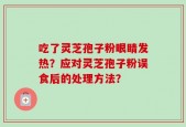吃了灵芝孢子粉眼睛发热？应对灵芝孢子粉误食后的处理方法？