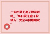 一天吃灵芝孢子粉可以吗_“每日灵芝孢子粉摄入：安全与健康建议”