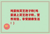 鸡蛋和灵芝孢子粉(鸡蛋遇上灵芝孢子粉，营养双倍，享受健康生活！)