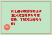 灵芝孢子破壁粉的区别(区分灵芝孢子粉与破壁粉，了解其功效和作用)