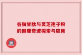 谷胱甘肽与灵芝孢子粉的健康奇迹探索与应用