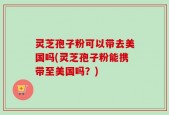 灵芝孢子粉可以带去美国吗(灵芝孢子粉能携带至美国吗？)