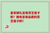 皇家御礼至尊灵芝孢子粉？拥有至尊品质的灵芝孢子粉？