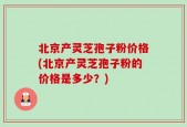 北京产灵芝孢子粉价格(北京产灵芝孢子粉的价格是多少？)