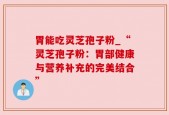 胃能吃灵芝孢子粉_“灵芝孢子粉：胃部健康与营养补充的完美结合”
