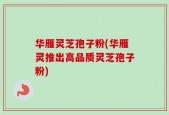 华雁灵芝孢子粉(华雁灵推出高品质灵芝孢子粉)