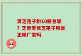 灵芝孢子粉10瓶包装？芝素堂灵芝孢子粉是正规厂家吗