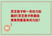 灵芝孢子粉一天吃几粒最好(灵芝孢子粉最佳使用剂量是每天几粒？)
