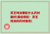 灵芝炖汤要配什么药材最好(最佳搭配：灵芝炖汤的药材推荐)