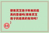 使用灵芝孢子粉来抗癌真的靠谱吗(使用灵芝孢子抗癌真的有效吗？)