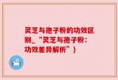 灵芝与孢子粉的功效区别_“灵芝与孢子粉：功效差异解析”)
