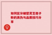如何区分破壁灵芝孢子粉的真伪与品质技巧分享