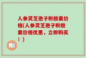 人参灵芝孢子粉胶囊价格(人参灵芝孢子粉胶囊价格优惠，立即购买！)
