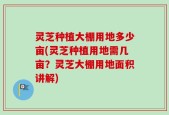 灵芝种植大棚用地多少亩(灵芝种植用地需几亩？灵芝大棚用地面积讲解)