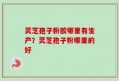 灵芝孢子粉胶哪里有生产？灵芝孢子粉哪里的好