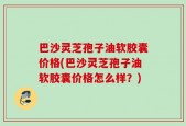 巴沙灵芝孢子油软胶囊价格(巴沙灵芝孢子油软胶囊价格怎么样？)