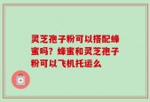 灵芝孢子粉可以搭配蜂蜜吗？蜂蜜和灵芝孢子粉可以飞机托运么