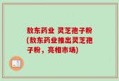 敖东药业 灵芝孢子粉(敖东药业推出灵芝孢子粉，亮相市场)
