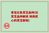 常见红色灵芝品种(红灵芝品种解读 别具匠心的灵芝新知)