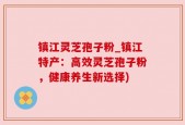 镇江灵芝孢子粉_镇江特产：高效灵芝孢子粉，健康养生新选择)