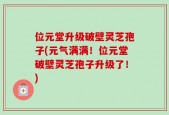 位元堂升级破壁灵芝孢子(元气满满！位元堂破壁灵芝孢子升级了！)