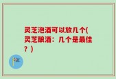 灵芝泡酒可以放几个(灵芝酿酒：几个是最佳？)
