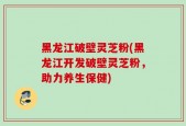 黑龙江破壁灵芝粉(黑龙江开发破壁灵芝粉，助力养生保健)