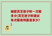 破壁灵芝孢子粉一次服多少(灵芝孢子粉建议每次服用剂量是多少？)