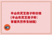 半山农灵芝孢子粉价格(半山农灵芝孢子粉：掌握天然养生秘籍)