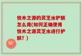 悦木之源的灵芝水护肤怎么用(如何正确使用悦木之源灵芝水进行护肤？)