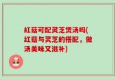 红菇可配灵芝煲汤吗(红菇与灵芝的搭配，做汤美味又滋补)