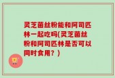 灵芝菌丝粉能和阿司匹林一起吃吗(灵芝菌丝粉和阿司匹林是否可以同时食用？)